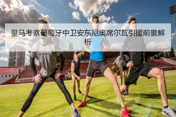 皇马考察葡萄牙中卫安东尼奥席尔瓦引援前景解析