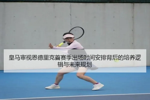 皇马审视恩德里克首赛季出场时间安排背后的培养逻辑与未来规划