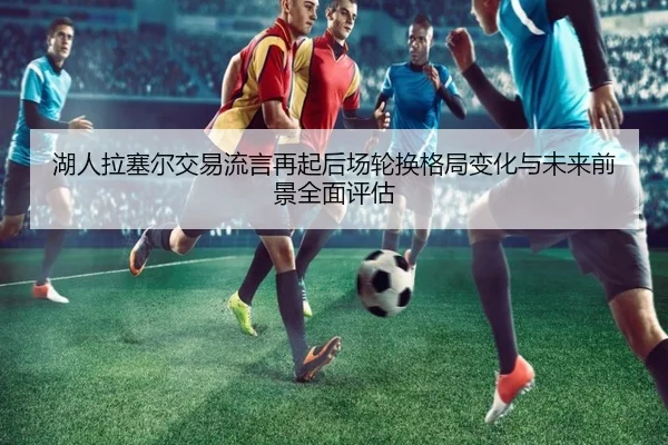 湖人拉塞尔交易流言再起后场轮换格局变化与未来前景全面评估