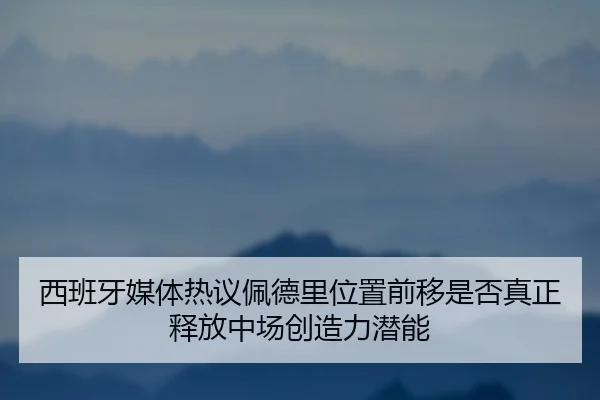 西班牙媒体热议佩德里位置前移是否真正释放中场创造力潜能