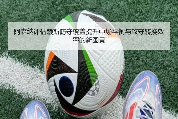 阿森纳评估赖斯防守覆盖提升中场平衡与攻守转换效率的新图景