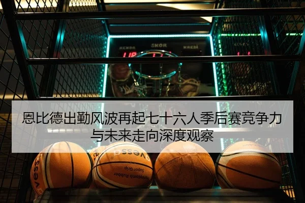 恩比德出勤风波再起七十六人季后赛竞争力与未来走向深度观察