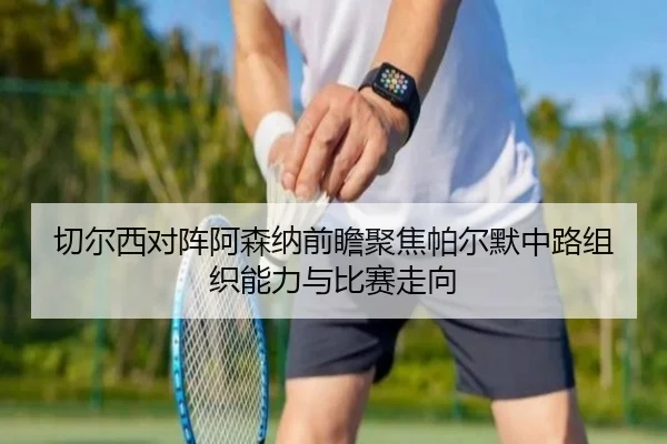 切尔西对阵阿森纳前瞻聚焦帕尔默中路组织能力与比赛走向