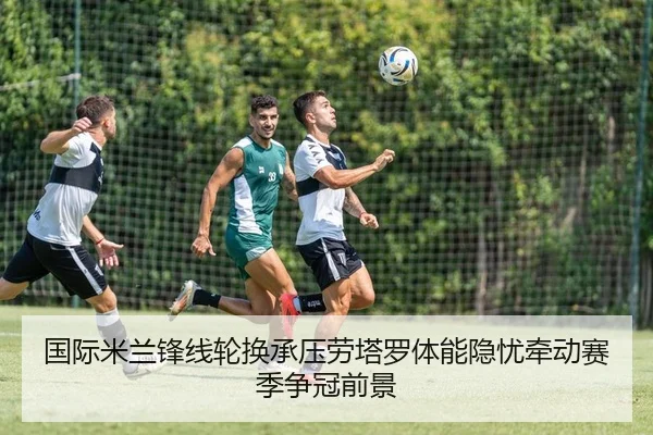 国际米兰锋线轮换承压劳塔罗体能隐忧牵动赛季争冠前景