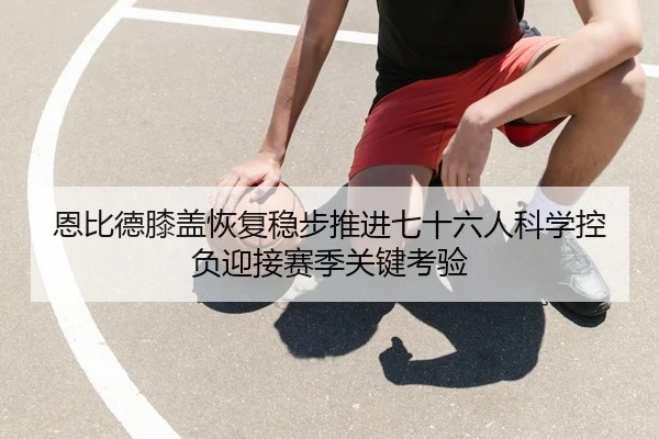 恩比德膝盖恢复稳步推进七十六人科学控负迎接赛季关键考验