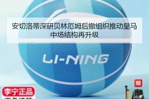 安切洛蒂深研贝林厄姆后撤组织推动皇马中场结构再升级